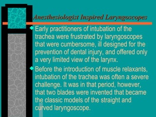 Anesthesiologist Inspired LaryngoscopesAnesthesiologist Inspired Laryngoscopes
 Early practitioners of intubation of the
trachea were frustrated by laryngoscopes
that were cumbersome, ill designed for the
prevention of dental injury, and offered only
a very limited view of the larynx.
 Before the introduction of muscle relaxants,
intubation of the trachea was often a severe
challenge. It was in that period, however,
that two blades were invented that became
the classic models of the straight and
curved laryngoscope.
 