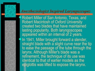  Robert Miller of San Antonio, Texas, and
Robert Macintosh of Oxford University
created two blades that have maintained
lasting popularity. Both laryngoscopes
appeared within an interval of 2 years.
 In 1941, Miller brought forward a slender,
straight blade with a slight curve near the tip
to ease the passage of the tube through the
larynx. Although Miller's blade was a
refinement, the technique of its use was
identical to that of earlier models as the
epiglottis was lifted to expose the larynx.
Anesthesiologist Inspired LaryngoscopesAnesthesiologist Inspired Laryngoscopes
 