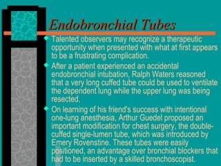 Endobronchial TubesEndobronchial Tubes
 Talented observers may recognize a therapeutic
opportunity when presented with what at first appears
to be a frustrating complication.
 After a patient experienced an accidental
endobronchial intubation, Ralph Waters reasoned
that a very long cuffed tube could be used to ventilate
the dependent lung while the upper lung was being
resected.
 On learning of his friend's success with intentional
one-lung anesthesia, Arthur Guedel proposed an
important modification for chest surgery, the double-
cuffed single-lumen tube, which was introduced by
Emery Rovenstine. These tubes were easily
positioned, an advantage over bronchial blockers that
had to be inserted by a skilled bronchoscopist.
 