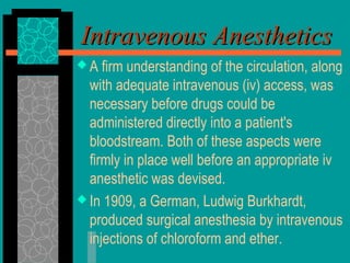 Intravenous AnestheticsIntravenous Anesthetics
 A firm understanding of the circulation, along
with adequate intravenous (iv) access, was
necessary before drugs could be
administered directly into a patient's
bloodstream. Both of these aspects were
firmly in place well before an appropriate iv
anesthetic was devised.
 In 1909, a German, Ludwig Burkhardt,
produced surgical anesthesia by intravenous
injections of chloroform and ether.
 