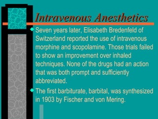  Seven years later, Elisabeth Bredenfeld of
Switzerland reported the use of intravenous
morphine and scopolamine. Those trials failed
to show an improvement over inhaled
techniques. None of the drugs had an action
that was both prompt and sufficiently
abbreviated.
 The first barbiturate, barbital, was synthesized
in 1903 by Fischer and von Mering.
Intravenous AnestheticsIntravenous Anesthetics
 