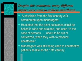 Despite this sentiment, many differentDespite this sentiment, many different
agents were used to achieve anesthesia.agents were used to achieve anesthesia.
 A physician from the first century A.D.,
commented upon mandragora.
 He stated that the plant substance could be
boiled in wine and strained, and used “in the
case of persons . . . about to be cut or
cauterized, when they wish to produce
anesthesia.”
 Mandragora was still being used to anesthetize
patients as late as the 17th century.
 