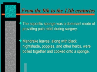 From the 9th to the 13th centuriesFrom the 9th to the 13th centuries
 The soporific sponge was a dominant mode of
providing pain relief during surgery.
 Mandrake leaves, along with black
nightshade, poppies, and other herbs, were
boiled together and cooked onto a sponge.
 