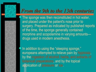  The sponge was then reconstituted in hot water,
and placed under the patient's nose prior to
surgery. Prepared as indicated by published reports
of the time, the sponge generally contained
morphine and scopolamine in varying amounts—
drugs used in modern anesthesia.
 In addition to using the “sleeping sponge,”
europeans attempted to relieve pain by hypnosis,
by the ingestion of alcohol, herbs, and extracts of
botanical preparations, and by the topical
application of pressure or ice.
From the 9th to the 13th centuriesFrom the 9th to the 13th centuries
 