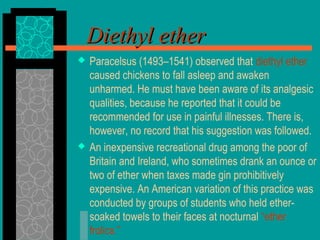 Diethyl etherDiethyl ether
 Paracelsus (1493–1541) observed that diethyl ether
caused chickens to fall asleep and awaken
unharmed. He must have been aware of its analgesic
qualities, because he reported that it could be
recommended for use in painful illnesses. There is,
however, no record that his suggestion was followed.
 An inexpensive recreational drug among the poor of
Britain and Ireland, who sometimes drank an ounce or
two of ether when taxes made gin prohibitively
expensive. An American variation of this practice was
conducted by groups of students who held ether-
soaked towels to their faces at nocturnal “ether
frolics.”
 