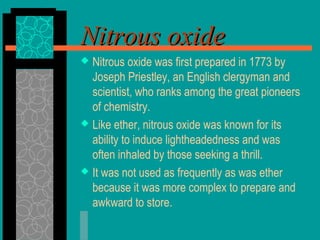 Nitrous oxideNitrous oxide
 Nitrous oxide was first prepared in 1773 by
Joseph Priestley, an English clergyman and
scientist, who ranks among the great pioneers
of chemistry.
 Like ether, nitrous oxide was known for its
ability to induce lightheadedness and was
often inhaled by those seeking a thrill.
 It was not used as frequently as was ether
because it was more complex to prepare and
awkward to store.
 