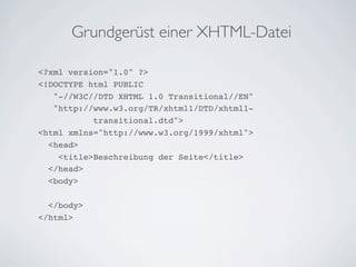 Grundgerüst einer XHTML-Datei

<?xml version="1.0" ?>
<!DOCTYPE html PUBLIC
   "-//W3C//DTD XHTML 1.0 Transitional//EN"
   "http://www.w3.org/TR/xhtml1/DTD/xhtml1-
           transitional.dtd">
<html xmlns="http://www.w3.org/1999/xhtml">
  <head>
    <title>Beschreibung der Seite</title>
  </head>
  <body>

  </body>
</html>
 