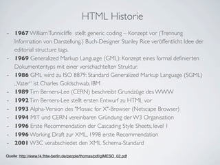 HTML Historie
- 1967 William Tunnicliffe stellt generic coding – Konzept vor (Trennung
    Information von Darstellung.) Buch-Designer Stanley Rice veröffentlicht Idee der
    editorial structure tags.
-   1969 Generalized Markup Language (GML): Konzept eines formal deﬁnierten
    Dokumententyps mit einer verschachtelten Struktur.
-   1986 GML wird zu ISO 8879: Standard Generalized Markup Language (SGML)
    „Vater“ ist Charles Goldschwab, IBM
-   1989 Tim Berners-Lee (CERN) beschreibt Grundzüge des WWW
-   1992 Tim Berners-Lee stellt ersten Entwurf zu HTML vor
-   1993 Alpha-Version des "Mosaic for X"-Browser (Netscape Browser)
-   1994 MIT und CERN vereinbaren Gründung der W3 Organisation
-   1996 Erste Recommendation der Cascading Style Sheets, level 1
-   1996 Working Draft zur XML, 1998 erste Recommendation
-   2001 W3C verabschiedet den XML Schema-Standard

Quelle: http://www.f4.fhtw-berlin.de/people/thomas/pdf/glMESO_02.pdf
 