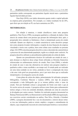 Disciplinarum Scientia. Série: Ciências Sociais Aplicadas, S. Maria, v. 5, n. 1, p. 15-34, 2009.24
patrimônio médio corresponde em patrimônio líquido inicial mais o patrimônio
líquido final dividido por dois.
Para Hoji (2010), esse índice demonstra quanto rende o capital aplicado
na empresa pelos proprietários. Por exemplo, se o índice resultante for de 20%,
quer dizer que em relação ao PL seu lucro aumentou em 20%.
METODOLOGIA
Em relação à natureza, o estudo classifica-se como uma pesquisa
qualitativa. Para Neves (1996), na pesquisa qualitativa a obtenção de dados é feita
através de contato direto com pessoas que possam dar informações úteis; após, o
pesquisador deve entender os fenômenos e fazer a interpretação acerca do estudo
realizado. Quanto aos objetivos, o estudo caracteriza-se como descritivo porque
tem como proposta levantar informações a respeito da área financeira da empresa
vinculando a teoria com a prática, bem como relatar esses resultados no presente
artigo. Gil (1999) conceitua pesquisa descritiva como a descrição das características
e processos de uma determinada população, região ou a relação entre variáveis. Na
pesquisa descritiva utilizam-se procedimentos padronizados de coleta de dados.
Quanto aos procedimentos técnicos foi realizado um estudo de caso, e
para alcançar os objetivos desse artigo foram utilizadas as fórmulas financeiras
referenciadas no embasamento teórico do estudo. Para Lima (2004), o método
de estudo de caso é uma das alternativas de realizar uma pesquisa empírica e
qualitativa sobre o tema escolhido e em tempo real. O estudo pode ser realizado
em uma única unidade ou em várias, podendo-se fazer a comparação das áreas
e dar uma visão geral aos pesquisadores, pois é por meio disso que se realizarão
interpretações e investigações acerca do estudo.
Como plano de coleta dos dados, primeiramente foi utilizada a pesquisa
bibliográfica. Conforme Marconi e Lakatos (2003), este tipo de pesquisa
corresponde a toda bibliografia que já se tornara pública sobre o tema de
estudo. Tem por finalidade colocar o pesquisador de frente com tudo o que já
foi escrito acerca do assunto. A pesquisa utilizou como fontes para embasamento
teórico artigos e livros do conteúdo abordado, elaborada em cima de conceitos
já divulgados por outros autores. Também foi realizada pesquisa documental no
Balanço Patrimonial (BP) e no Demonstrativo de Resultado (DRE) da organização,
nos exercícios sociais considerados na análise. Para Silva, Almeida e Guindani
(2009), a pesquisa documental faz o uso de documentos e através desses torna-
se rica nas informações, pode-se extrair, ampliar e resgatar o entendimento de
objetos, cuja compreensão necessita de contextualização histórica e sociocultural.
 