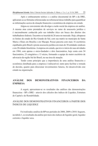 Disciplinarum Scientia. Série: Ciências Sociais Aplicadas, S. Maria, v. 5, n. 1, p. 15-34, 2009. 25
Após o embasamento teórico e a análise documental do BP e da DRE,
aplicaram-se as fórmulas referenciadas no referencial desse trabalho para quantificar
as informações acerca da situação financeira e econômica da empresa em estudo.
Julgou-se conveniente não divulgar a razão social da empresa em análise.
A mesma atua como prestadora de serviços no ramo de assessoria jurídica e
é nacionalmente conhecida pelo seu trabalho ético em busca dos direitos dos
trabalhadores federais. Encontra-se inserida há 26 anos no mercado. Hoje, ultrapassa
os limites do estado do Rio Grande do Sul, com sua matriz no município de Santa
Maria e filiais em Brasília e em Macapá. Possui parceria com mais 16 escritórios
espalhados pelo Brasil e presta assessoria jurídica em mais de 30 entidades sindicais
e em 20 cidades brasileiras.Aempresa em estudo, que teve o início de suas atividades
em 1984, com apenas o sócio-fundador e dois funcionários, hoje conta com 54
funcionários, 23 estagiários e 13 sócios, formando a equipe do maior escritório de
advocacia da região Sul do Brasil, na sua área de atuação.
Tendo como princípio que a importância de uma análise financeira e
econômica detalhada para a empresa é indiscutível, tanto para facilitar a tomada
de decisão, quanto para direcionar investimentos futuros, foi desenvolvido este
estudo na organização.
ANÁLISE DOS DEMONSTRATIVOS FINANCEIROS DA
EMPRESA
A seguir, apresentam-se os resultados das análises das demonstrações
financeiras - BP e DRE - através dos cálculos dos índices de Liquidez, Estrutura
de Capital e de Rentabilidade.
ANÁLISE DOS DEMONSTRATIVOS FINANCEIROS A PARTIR DOS
ÍNDICES DE LIQUIDEZ
Foi realizada a análise do BP nos períodos de 2008, 2009 e 2010. Seguem,
na tabela 1, os resultados da análise por meio dos índices de liquidez geral, liquidez
corrente e liquidez seca.
 