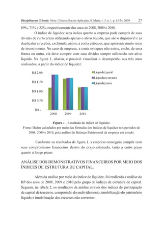 Disciplinarum Scientia. Série: Ciências Sociais Aplicadas, S. Maria, v. 5, n. 1, p. 15-34, 2009. 27
89%, 71% e 22%, respectivamente dos anos de 2008, 2009 e 2010.
O índice de liquidez seca indica quanto a empresa pode cumprir de suas
dívidas de curto prazo utilizando apenas o ativo líquido, que são o disponível e as
duplicatas a receber, excluindo, assim, a conta estoques, que apresenta muito risco
de investimento. No caso da empresa, a conta estoques não existe, então, de uma
forma ou outra, ela deve cumprir com suas dívidas sempre utilizando seu ativo
líquido. Na figura 1, abaixo, é possível visualizar o desempenho nos três anos
analisados, a partir do índice de liquidez:
Figura 1 - Resultado do índice de liquidez.
Fonte: Dados calculados por meio das fórmulas dos índices de liquidez nos períodos de
2008, 2009 e 2010, pela análise do Balanço Patrimonial da empresa em estudo.
Conforme os resultados da figura 1, a empresa conseguiu cumprir com
seus compromissos financeiros dentro do prazo estimado, tanto a curto prazo
quanto a longo prazo.
ANÁLISE DOS DEMONSTRATIVOS FINANCEIROS POR MEIO DOS
ÍNDICES DE ESTRUTURA DE CAPITAL.
Além da análise por meio do índice de liquidez, foi realizada a análise do
BP dos anos de 2008, 2009 e 2010 pelo grupo de índices de estrutura de capital.
Seguem, na tabela 2, os resultados da análise através dos índices de participação
de capital de terceiros, composição do endividamento, imobilização do patrimônio
líquido e imobilização dos recursos não correntes:
 