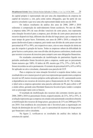 Disciplinarum Scientia. Série: Ciências Sociais Aplicadas, S. Maria, v. 5, n. 1, p. 15-34, 2009. 29
de capital próprio é representado não por uma alta dependência da empresa de
capital de terceiros e, sim, pela conta outras obrigações, que faz parte do seu
passivo circulante e que teve uma alta representatividade neste ano de 2010.
Os índices resultantes da análise dos anos de 2008, 2009 e 2010
referentes à composição de endividamento foram aceitáveis. No ano de 2008,
a empresa tinha 24% de suas dívidas vencíveis de curto prazo, isso representa
uma situação favorável para a empresa, pois dívidas de curto prazo precisam de
recursos disponíveis hoje, diferente das dívidas de longo prazo, que a empresa tem
mais tempo de gerar lucro. Entretanto, nos anos de 2009 e 2010, a situação foi
quase desfavorável para a empresa, pois tendo suas dívidas de curto prazo em um
percentual de 97% e 99%, nos respectivos anos, cria-se uma situação de alerta no
que diz respeito à geração de lucros. Todas as empresas sabem da dificuldade de
gerar lucros a curto prazo, mas suas dívidas são de prazos curtíssimos, tendo assim
que recorrer a recursos de terceiros para cumprir com suas obrigações financeiras.
Os resultados encontrados de imobilização do patrimônio líquido nos
períodos analisados foram favoráveis para a empresa, sendo que os percentuais
foram menores que 100%. O índice de IPL mostra que 57%, 37% e 56% do PL
foram investidos no ativo permanente. O restante do percentual (43%, 63% e 44%)
foi aplicado no ativo circulante, chamando essa parcela de CCP.
Para a empresa ter uma situação favorável a respeito desse índice, esse
resultado deve ser o menor possível, pois isso representa que quanto mais a empresa
investir no AP, menos recursos próprios serão aplicados no AC, aumentando assim
a dependência nos recursos de terceiros para o financiamento do AC. Na verdade,
o ideal seria a empresa apresentar uma parcela suficiente de PL para cobrir o AP
e ainda sobrar, gerando uma liberdade financeira favorável para vender e comprar
sem se preocupar tanto com os bancos.
O resultado da imobilização dos recursos não correntes mostra que em
2008, 2009 e 2010 os percentuais foram, respectivamente, de 21%, 36% e 55%. A
avaliação representa que a empresa em estudo está aumentando consideravelmente
a imobilização dos recursos de longo prazo, que passou de 21% em 2008 para 55%
em 2010. Esta tendência de crescimento não é favorável para a organização em
função da diminuição do seu CCL, que é o percentual de recursos de longo prazo
que financiam o ativo circulante.
Na figura 2, verificam-se os resultados da análise dos índices de
estrutura de capital.
 