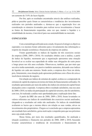 Disciplinarum Scientia. Série: Ciências Sociais Aplicadas, S. Maria, v. 5, n. 1, p. 15-34, 2009.32
um aumento de 314% do lucro líquido.
Por fim, após os resultados encontrados através das análises realizadas,
pôde-se perceber quais foram as características e tendências dos investimentos
realizados nos períodos analisados e, destaca-se que a organização leve em
consideração os números levantados para realizar novos investimentos e buscar
as fontes de financiamento requeridas, uma vez que, manter a liquidez e a
rentabilidade da mesma, é inevitável para sua sustentabilidade no mercado.
CONCLUSÃO
Com a metodologia utilizada neste estudo, foi possível atingir os objetivos
esperados e os mesmos foram suficientes para o levantamento das informações a
respeito da situação econômica e financeira da empresa em análise.
Foram quantificados os índices de liquidez de três exercícios sociais
da empresa (2008, 2009 e 2010). Os resultados obtidos com a análise, a partir
do índice de liquidez, mostraram que a organização apresentou uma situação
favorável ao se avaliar sua capacidade de saldar suas obrigações de curto prazo
e longo prazo nos três anos avaliados. Observou-se, também, que por mais que
seu ativo tenha aumentado, seu passivo também aumentou, deixando seus índices
de liquidez em cada ano menores. Sendo assim, a empresa deve ficar em alerta,
pois, futuramente, essa situação pode apresentar problemas com o fluxo de caixa e
insolvência iminente do negócio.
Em relação aos índices de estrutura de capital, avaliou-se a composição da
estrutura de capital da empresa em termos de fontes de financiamentos utilizados. Os
resultados apresentados por meio da análise dos índices de estrutura de capital foram
alcançados como o esperado. A empresa obteve resultado satisfatório, mas nos anos
de 2008 e 2010, no índice de participação de capital de terceiros, não foi satisfatório,
com isso, foi realizada a análise mais aprofundada para a explicação deste fato.
A partir da DRE dos anos de 2008, 2009 e 2010, foram levantados os
valores referentes aos índices de rentabilidade dos exercícios sociais analisados,
chegando-se a resultados até então não analisados. Os índices de rentabilidade
avaliaram os lucros que a mesma obteve em relação as suas vendas, ativos ou
investimentos dos proprietários. Chegou-se à conclusão que a empresa apresentou
um resultado bem satisfatório, gerou motivação e empenho para que nos próximos
anos seja ainda melhor.
Dessa forma, por meio dos resultados quantificados, foi analisada a
situação econômica e financeira nos períodos de 2008, 2009 e 2010, buscando
levantar características e tendências de investimento e financiamento da
 