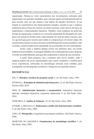 Disciplinarum Scientia. Série: Ciências Sociais Aplicadas, S. Maria, v. 5, n. 1, p. 15-34, 2009. 33
organização. Destaca-se como característica dos investimentos realizados pela
organização, nos períodos estudados, que a mesma seguiu um planejamento prévio
para investir, uma vez que manteve seus índices de liquidez favoráveis. Já em
relação às características dos financiamentos tomados, ressalta-se que a empresa
tendenciou para a busca de recursos em fontes externas, como através da busca de
empréstimos e financiamentos bancários. Também, como tendência do perfil das
dívidas da organização, evidencia-se a crescente quantidade de obrigações de curto
prazo em relação às dívidas totais, representando um sinal de alerta à mesma, uma
vez que terá que gerar recursos para saldar os compromissos em menor tempo. Da
mesma forma, destaca-se uma crescente na imobilização dos recursos próprios e não
correntes, caracterizando maior quantidade de investimentos no ativo permanente.
Assim, como a empresa planeja crescer nos próximos anos, sua receita
tenderáacrescertambém,seconseguirtrabalharcomaotimizaçãodoscustos,despesas
e nivelar seu endividamento, para que não comprometa o retorno de seus acionistas.
A partir desta pesquisa, fica a proposta para novos estudos, onde a
empresa poderá dar novas oportunidades para outros estudantes e também para
novas experiências, embasadas na metodologia utilizada neste trabalho, para
acompanhar seu desempenho econômico e financeiro nos períodos futuros.
REFERÊNCIAS
GIL, A. Métodos e técnicas de pesquisa social. 5. ed. São Paulo: Atlas, 1999.
GITMAN, L. Princípios de administração financeira. 12. ed. São Paulo: Pearson
Prentice Hall, 2010.
HOJI, M. Administração financeira e orçamentária: matemática financeira
aplicada, estratégias financeiras, orçamento empresarial. 8. ed. São Paulo: Atlas,
2010.
IUDÍCIBUS, S. Análise de balanços. 10. ed. São Paulo: Atlas, 2009.
JUNIOR, J.; BEGALLI, G. Elaboração e análise das demonstrações contábeis.
4. ed. São Paulo: Atlas, 2009.
LIMA, M. Monografia: a engenharia da produção acadêmica. São Paulo: Saraiva,
2004.
MARCONI, M. LAKATOS E. Fundamentos de metodologia científica. 5. ed.
São Paulo: Atlas, 2003.
 