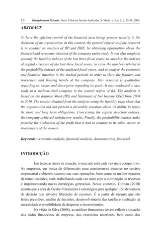 Disciplinarum Scientia. Série: Ciências Sociais Aplicadas, S. Maria, v. 5, n. 1, p. 15-34, 2009.16
ABSTRACT
To have the efficient control of the financial area brings greater security in the
decisions of an organization. In this context, the general objective of the research
is to conduct an analysis of BP and DRE, by obtaining information about the
financial and economic situation of the company under study. It was also sought to
quantify the liquidity indexes of the last three fiscal years; to calculate the indexes
of capital structure of the last three fiscal years; to raise the numbers related to
the profitability indexes of the analyzed fiscal years; and to analyze the economic
and financial situation in the studied periods in order to show the features and
investment and funding trends of the company. This research is qualitative
regarding its nature and descriptive regarding its goals. It was conducted a case
study in a medium-sized company in the central region of RS. The analysis is
based on the Balance Sheet (BS) and Statement of Net Income (SNI) from 2008
to 2010. The results obtained from the analysis using the liquidity ratio show that
the organization did not present a favorable situation about its ability to repay
its short and long term obligations. Concerning the capital structure indexes,
the company achieved satisfactory results. Finally, the profitability indexes make
possible the evaluation of the profit that it had in relation to its sales, assets or
investments of the owners.
Keywords: economic analysis, financial analysis, demonstration, financial.
INTRODUÇÃO
Em todas as áreas de atuação, o mercado está cada vez mais competitivo.
As empresas, em busca de diferenciais para manterem-se atuantes no cenário
empresarial e obterem sucesso nas suas operações, bem como na melhor maneira
de tomar decisões, estão trabalhando cada vez mais com a otimização de recursos
e implementando novas estratégias gerenciais. Nesse contexto, Gitman (2010)
aponta que a área de Gestão Financeira é estratégica para qualquer tipo de tomada
de decisão que envolve liberação de recursos. É a partir da mesma que são
feitas previsões, análise de decisões, desenvolvimento das tarefas e avaliação da
necessidade e possibilidade de despesas e investimentos.
Na visão de Silva (2008), as análises financeiras devem refletir a situação
dos dados financeiros da empresa, dos exercícios anteriores, bem como das
 