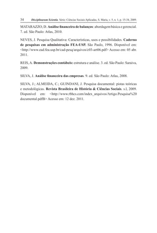 Disciplinarum Scientia. Série: Ciências Sociais Aplicadas, S. Maria, v. 5, n. 1, p. 15-34, 2009.34
MATARAZZO, D. Análise financeira de balanços: abordagem básica e gerencial.
7. ed. São Paulo: Atlas, 2010.
NEVES, J. Pesquisa Qualitativa: Características, usos e possibilidades. Caderno
de pesquisas em administração FEA-USP. São Paulo, 1996. Disponível em:
<http://www.ead.fea.usp.br/cad-pesq/arquivos/c03-art06.pdf> Acesso em: 05 abr.
2011.
REIS,A. Demonstrações contábeis: estrutura e análise. 3. ed. São Paulo: Saraiva,
2009.
SILVA, J. Análise financeira das empresas. 9. ed. São Paulo: Atlas, 2008.
SILVA, J.; ALMEIDA, C.; GUINDANI, J. Pesquisa documental: pistas teóricas
e metodológicas. Revista Brasileira de História & Ciências Sociais. s.l, 2009.
Disponível em: <http://www.rbhcs.com/index_arquivos/Artigo.Pesquisa%20
documental.pdfB> Acesso em: 12 dez. 2011.
 