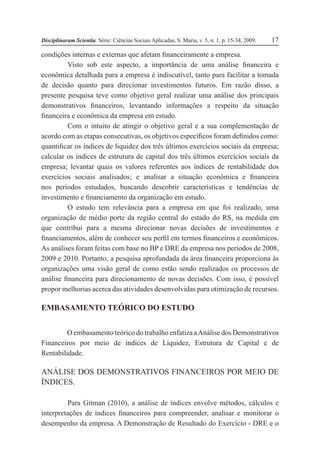 Disciplinarum Scientia. Série: Ciências Sociais Aplicadas, S. Maria, v. 5, n. 1, p. 15-34, 2009. 17
condições internas e externas que afetam financeiramente a empresa.
Visto sob este aspecto, a importância de uma análise financeira e
econômica detalhada para a empresa é indiscutível, tanto para facilitar a tomada
de decisão quanto para direcionar investimentos futuros. Em razão disso, a
presente pesquisa teve como objetivo geral realizar uma análise dos principais
demonstrativos financeiros, levantando informações a respeito da situação
financeira e econômica da empresa em estudo.
Com o intuito de atingir o objetivo geral e a sua complementação de
acordo com as etapas consecutivas, os objetivos específicos foram definidos como:
quantificar os índices de liquidez dos três últimos exercícios sociais da empresa;
calcular os índices de estrutura de capital dos três últimos exercícios sociais da
empresa; levantar quais os valores referentes aos índices de rentabilidade dos
exercícios sociais analisados; e analisar a situação econômica e financeira
nos períodos estudados, buscando descobrir características e tendências de
investimento e financiamento da organização em estudo.
O estudo tem relevância para a empresa em que foi realizado, uma
organização de médio porte da região central do estado do RS, na medida em
que contribui para a mesma direcionar novas decisões de investimentos e
financiamentos, além de conhecer seu perfil em termos financeiros e econômicos.
As análises foram feitas com base no BP e DRE da empresa nos períodos de 2008,
2009 e 2010. Portanto, a pesquisa aprofundada da área financeira proporciona às
organizações uma visão geral de como estão sendo realizados os processos de
análise financeira para direcionamento de novas decisões. Com isso, é possível
propor melhorias acerca das atividades desenvolvidas para otimização de recursos.
EMBASAMENTO TEÓRICO DO ESTUDO
O embasamento teórico do trabalho enfatiza aAnálise dos Demonstrativos
Financeiros por meio de índices de Liquidez, Estrutura de Capital e de
Rentabilidade.
ANÁLISE DOS DEMONSTRATIVOS FINANCEIROS POR MEIO DE
ÍNDICES.
Para Gitman (2010), a análise de índices envolve métodos, cálculos e
interpretações de índices financeiros para compreender, analisar e monitorar o
desempenho da empresa. A Demonstração de Resultado do Exercício - DRE e o
 