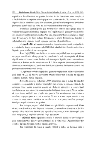 Disciplinarum Scientia. Série: Ciências Sociais Aplicadas, S. Maria, v. 5, n. 1, p. 15-34, 2009.20
capacidade de saldar suas obrigações de curto prazo. Em termos mais simples, é
a facilidade que a empresa tem de pagar suas contas em dia. No caso de ter uma
liquidez baixa, a empresa deve ficar em alerta, pois futuramente poderá apresentar
problemas com o fluxo de caixa e a insolvência iminente do negócio.
Matarazzo (2010) aponta que por meio dos índices desse grupo pode-se
verificar a situação financeira da empresa, pois é a partir destes que ocorre o confronto
dos ativos circulantes com as dívidas. Para uma empresa ter boas condições de pagar
suas dívidas, deve ter bons índices de liquidez. O grupo de índices de liquidez é
subdividido em: Liquidez Geral, Liquidez Corrente e Liquidez Seca.
- Liquidez Geral: representa quanto a empresa possui no ativo circulante
e realizável a longo prazo para cada R$1,00 de dívida total. Quanto maior for a
liquidez geral, melhor é para a empresa.
Para Hoji (2010), esse índice representa a capacidade que a empresa tem
em pagar suas dívidas a longo prazo. Se o resultado do índice for superior a R$1,00
significa que ela possui bens e direitos suficientes para liquidar seus compromissos
financeiros. Porém, se der menor do que R$1,00 a empresa apresenta problemas
financeiros no curto prazo. A mistura de valores correntes de diversas datas é um
problema encontrado nesse índice.
- Liquidez Corrente: representa quanto a empresa tem no ativo circulante
para cada R$1,00 de passivo circulante. Quanto maior for o índice de liquidez
corrente, melhor é para a empresa.
Sob este enfoque, Iudícibus (2009) argumenta que o índice de liquidez
corrente é considerado o melhor indicador para avaliar a situação líquida da
empresa. Esse índice relaciona quanto de dinheiro disponível e conversível
imediatamente tem a empresa em relação às dívidas de curto prazo. Nesse índice,
deve-se tomar cuidado em relação aos prazos dos vencimentos das contas a
receber e a pagar, pois se existem muitas dívidas a serem pagas a curto prazo
a empresa deve tomar providências para lucrar a curto prazo também, para que
consiga cumprir com suas obrigações.
Por exemplo, se para cada R$1,00 de exigibilidade a empresa tem R$2,00
de recursos imediatos para liquidar com seus compromissos financeiros, indica
que seu ativo circulante é maior que o passivo circulante, e além de cumprir com
suas obrigações, a empresa tem uma folga de R$1,00.
- Liquidez Seca: representa quanto a empresa possui de ativo líquido
para cada R$1,00 de passivo circulante (dívidas a curto prazo). Quanto maior for
o índice de liquidez seca, melhor é para a empresa.
Na concepção de Junior e Begalli (2009), o índice da liquidez seca é
 