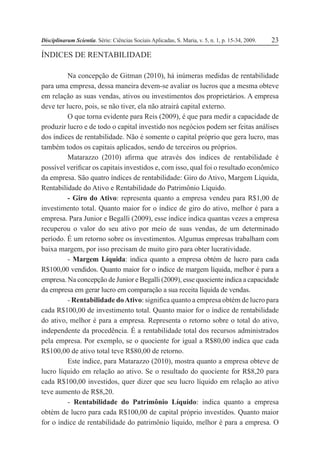Disciplinarum Scientia. Série: Ciências Sociais Aplicadas, S. Maria, v. 5, n. 1, p. 15-34, 2009. 23
ÍNDICES DE RENTABILIDADE
Na concepção de Gitman (2010), há inúmeras medidas de rentabilidade
para uma empresa, dessa maneira devem-se avaliar os lucros que a mesma obteve
em relação as suas vendas, ativos ou investimentos dos proprietários. A empresa
deve ter lucro, pois, se não tiver, ela não atrairá capital externo.
O que torna evidente para Reis (2009), é que para medir a capacidade de
produzir lucro e de todo o capital investido nos negócios podem ser feitas análises
dos índices de rentabilidade. Não é somente o capital próprio que gera lucro, mas
também todos os capitais aplicados, sendo de terceiros ou próprios.
Matarazzo (2010) afirma que através dos índices de rentabilidade é
possível verificar os capitais investidos e, com isso, qual foi o resultado econômico
da empresa. São quatro índices de rentabilidade: Giro do Ativo, Margem Líquida,
Rentabilidade do Ativo e Rentabilidade do Patrimônio Líquido.
- Giro do Ativo: representa quanto a empresa vendeu para R$1,00 de
investimento total. Quanto maior for o índice de giro do ativo, melhor é para a
empresa. Para Junior e Begalli (2009), esse índice indica quantas vezes a empresa
recuperou o valor do seu ativo por meio de suas vendas, de um determinado
período. É um retorno sobre os investimentos. Algumas empresas trabalham com
baixa margem, por isso precisam de muito giro para obter lucratividade.
- Margem Líquida: indica quanto a empresa obtém de lucro para cada
R$100,00 vendidos. Quanto maior for o índice de margem líquida, melhor é para a
empresa. Na concepção de Junior e Begalli (2009), esse quociente indica a capacidade
da empresa em gerar lucro em comparação a sua receita líquida de vendas.
- Rentabilidade doAtivo: significa quanto a empresa obtém de lucro para
cada R$100,00 de investimento total. Quanto maior for o índice de rentabilidade
do ativo, melhor é para a empresa. Representa o retorno sobre o total do ativo,
independente da procedência. É a rentabilidade total dos recursos administrados
pela empresa. Por exemplo, se o quociente for igual a R$80,00 indica que cada
R$100,00 de ativo total teve R$80,00 de retorno.
Este índice, para Matarazzo (2010), mostra quanto a empresa obteve de
lucro líquido em relação ao ativo. Se o resultado do quociente for R$8,20 para
cada R$100,00 investidos, quer dizer que seu lucro líquido em relação ao ativo
teve aumento de R$8,20.
- Rentabilidade do Patrimônio Líquido: indica quanto a empresa
obtém de lucro para cada R$100,00 de capital próprio investidos. Quanto maior
for o índice de rentabilidade do patrimônio líquido, melhor é para a empresa. O
 