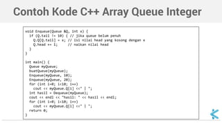 Contoh Kode C++ Array Queue Integer 
void Enqueue(Queue &Q, int x) { 
if (Q.tail != 10) { // jika queue belum penuh 
Q.Q[Q.tail] = x; // isi nilai head yang kosong dengan x 
Q.head += 1; // naikan nilai head 
} 
} 
int main() { 
Queue myQueue; 
buatQueue(myQueue); 
Enqueue(myQueue, 10); 
Enqueue(myQueue, 20); 
for (int i=0; i<10; i++) 
cout << myQueue.Q[i] <<" | "; 
int hasil = Dequeue(myQueue); 
cout << endl << "hasil: " << hasil << endl; 
for (int i=0; i<10; i++) 
cout << myQueue.Q[i] <<" | "; 
return 0; 
} 
 
