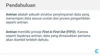 Pendahuluan 
Antrian adalah sebuah struktur penyimpanan data yang 
menyimpan data sesuai urutan dan proses pengambilan 
seperti antrian. 
Antrian memiliki prinsip First in First Out (FIFO). Karena 
seperti layaknya antrian, data yang dimasukkan pertama 
akan diambil terlebih dahulu. 
 