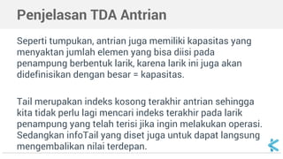 Penjelasan TDA Antrian 
Seperti tumpukan, antrian juga memiliki kapasitas yang 
menyaktan jumlah elemen yang bisa diisi pada 
penampung berbentuk larik, karena larik ini juga akan 
didefinisikan dengan besar = kapasitas. 
Tail merupakan indeks kosong terakhir antrian sehingga 
kita tidak perlu lagi mencari indeks terakhir pada larik 
penampung yang telah terisi jika ingin melakukan operasi. 
Sedangkan infoTail yang diset juga untuk dapat langsung 
mengembalikan nilai terdepan. 
 