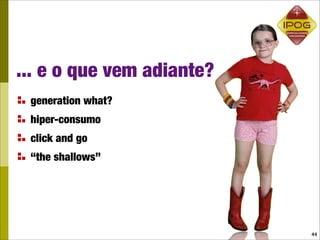 ... e o que vem adiante?
 generation what?
 hiper-consumo
 click and go
 “the shallows”




                           44
 