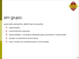 em grupo:
para cada campanha, determinar se possível:
     segmentação
     comportamento esperado
     oportunidade - a narrativa oferecida para convencer o consumidor
     posição na pirâmide de brand equity
     qual o resíduo da campanha após a comunicação




                                                                        47
 