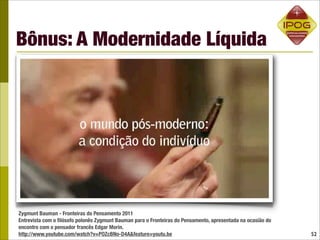 Bônus: A Modernidade Líquida




Zygmunt Bauman - Fronteiras do Pensamento 2011
Entrevista com o ﬁlósofo polonês Zygmunt Bauman para o Fronteiras do Pensamento, apresentada na ocasião do
encontro com o pensador francês Edgar Morin.
http://www.youtube.com/watch?v=POZcBNo-D4A&feature=youtu.be                                                  52
 