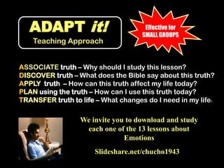 ADAPT it!Teaching ApproachEffective for SMALL GROUPSASSOCIATE truth – Why should I study this lesson?DISCOVER truth – What does the Bible say about this truth?APPLY  truth  – How can this truth affect my life today?PLAN using the truth – How can I use this truth today?TRANSFER truth to life – What changes do I need in my life?We invite you to download and study each one of the 13 lessons about EmotionsSlideshare.net/chucho1943