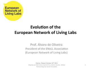 Evolu&on	
  of	
  the	
  	
  
European	
  Network	
  of	
  Living	
  Labs	
  

                Prof.	
  Álvaro	
  de	
  Oliveira	
  	
  
       	
  President	
  of	
  the	
  ENoLL	
  Associa8on	
  
       (European	
  Network	
  of	
  Living	
  Labs)	
  
                        	
  

                          Poznan,	
  Poland.	
  October	
  24th	
  2011	
  
           Shaping	
  out	
  the	
  Future	
  Internet	
  for	
  a	
  beEer	
  society	
  -­‐	
  Global	
     1	
  
                              Partnerships	
  for	
  Social	
  Innova8on	
  	
  
 