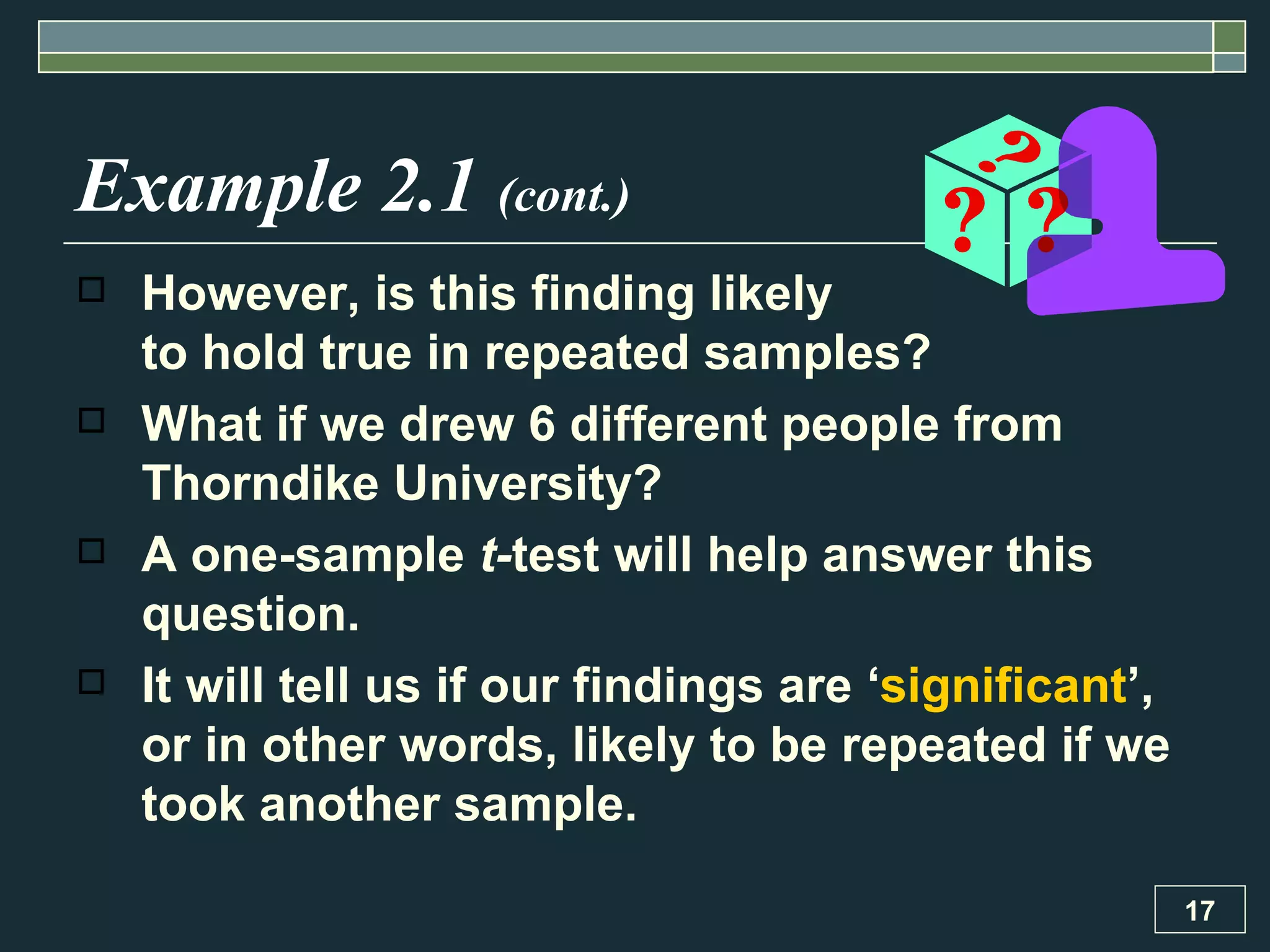 Example 2.1  (cont.) However, is this finding likely  to hold true in repeated samples?  What if we drew 6 different people from Thorndike University?  A one-sample  t- test will help answer this question.  It will tell us if our findings are ‘ significant ’, or in other words, likely to be repeated if we took another sample. 