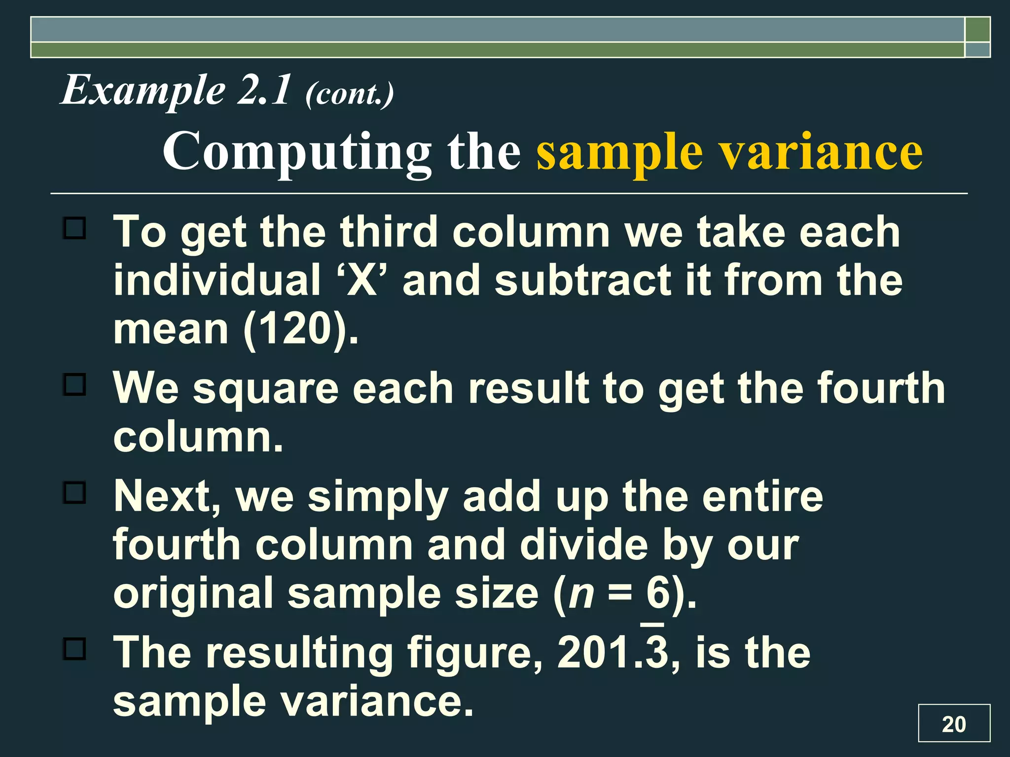 Example 2.1  (cont.) Computing the  sample variance To get the third column we take each individual ‘X’ and subtract it from the mean (120).  We square each result to get the fourth column.  Next, we simply add up the entire fourth column and divide by our original sample size ( n  = 6).  The resulting figure, 201.3, is the sample variance. 