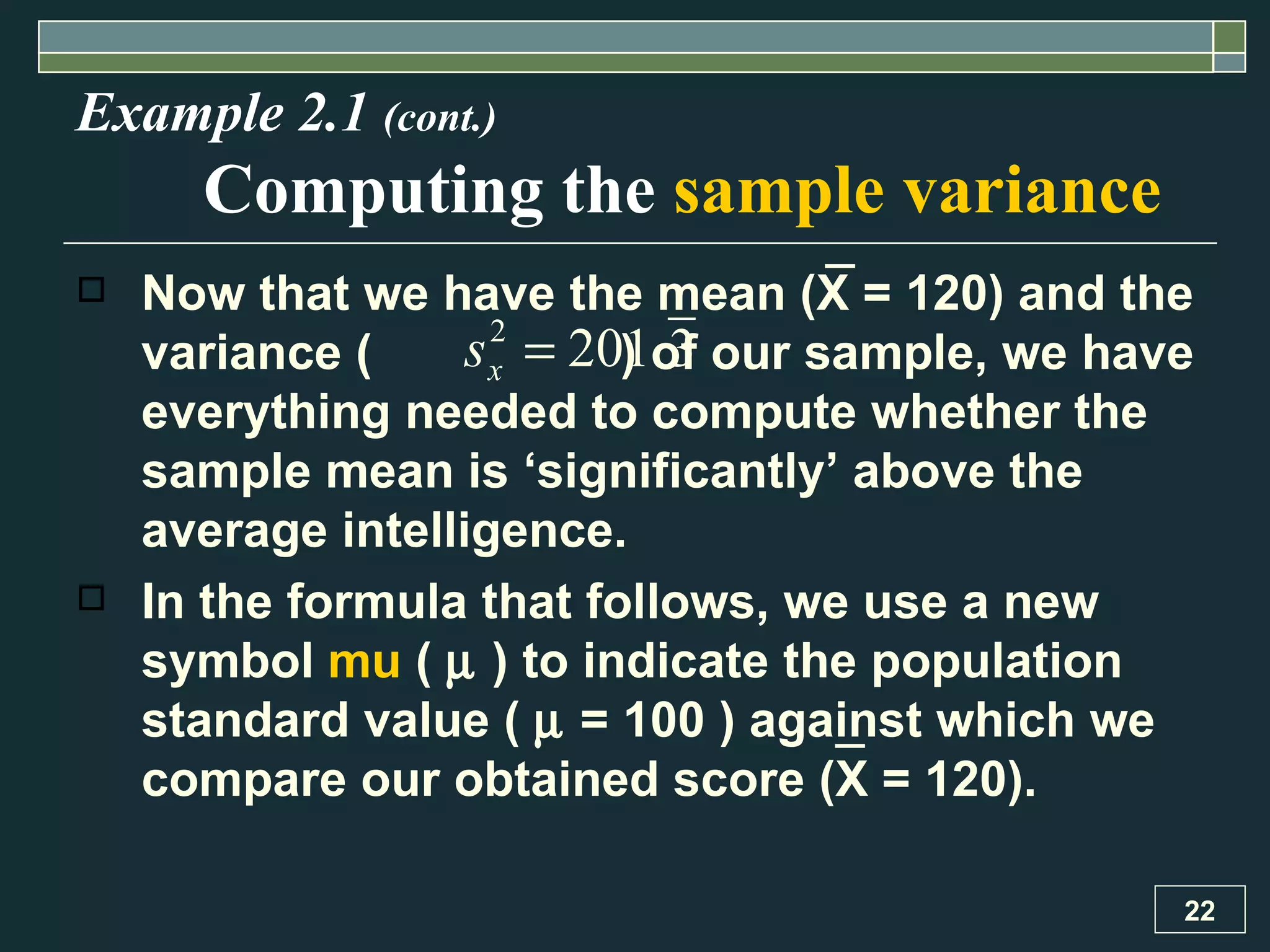 Now that we have the mean ( X  = 120) and the variance (  ) of our sample, we have everything needed to compute whether the sample mean is ‘significantly’ above the average intelligence.  In the formula that follows, we use a new symbol  mu  (     ) to indicate the population standard value (    = 100 ) against which we compare our obtained score ( X  = 120) .  Example 2.1  (cont.) Computing the  sample variance 