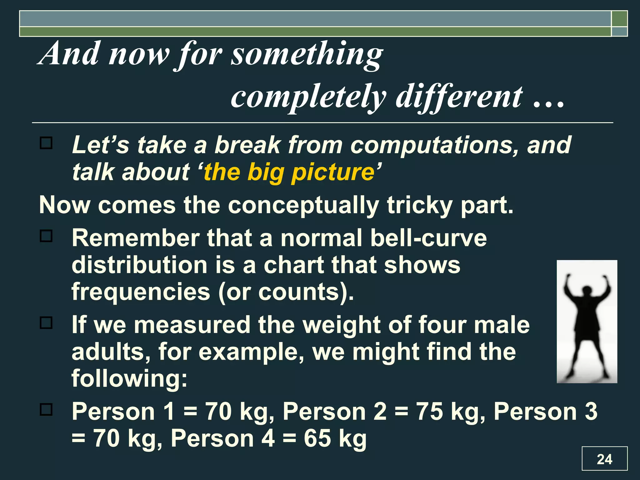 And now for something  completely different …  Let’s take a break from computations, and talk about ‘ the big picture ’ Now comes the conceptually tricky part. Remember that a normal bell-curve distribution is a chart that shows frequencies (or counts).  If we measured the weight of four male adults, for example, we might find the following: Person 1 = 70 kg, Person 2 = 75 kg, Person 3 = 70 kg, Person 4 = 65 kg 