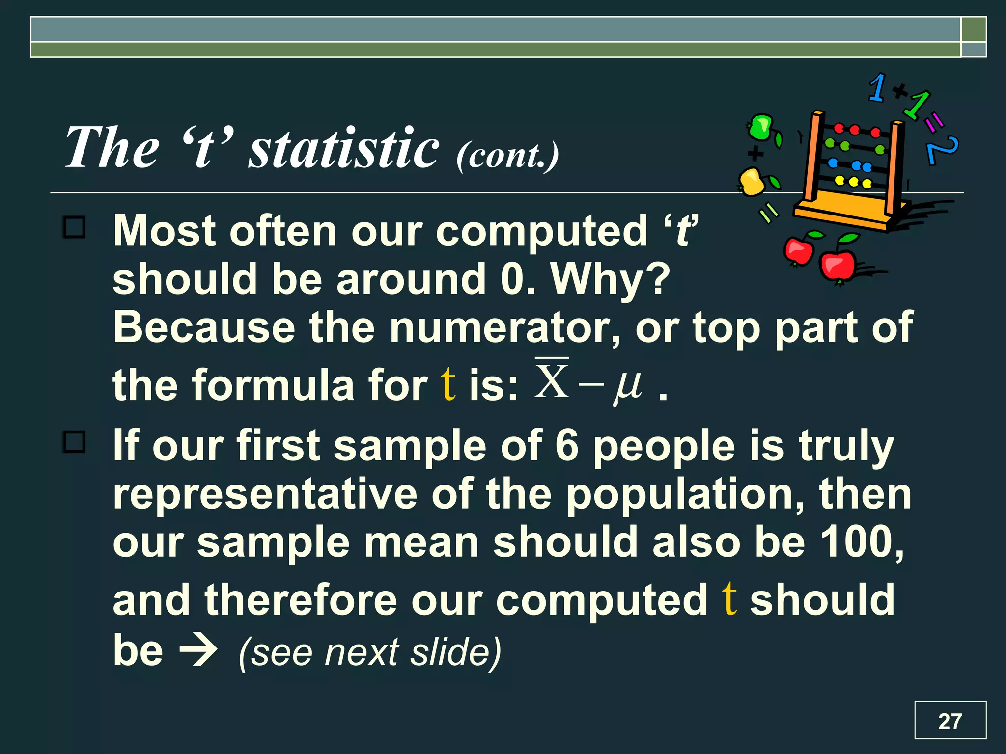 The ‘t’ statistic  (cont.) Most often our computed ‘ t ’  should be around 0. Why?  Because the numerator, or top part of the formula for  t  is:  .  If our first sample of 6 people is truly representative of the population, then our sample mean should also be 100, and therefore our computed  t  should be     (see next slide) 