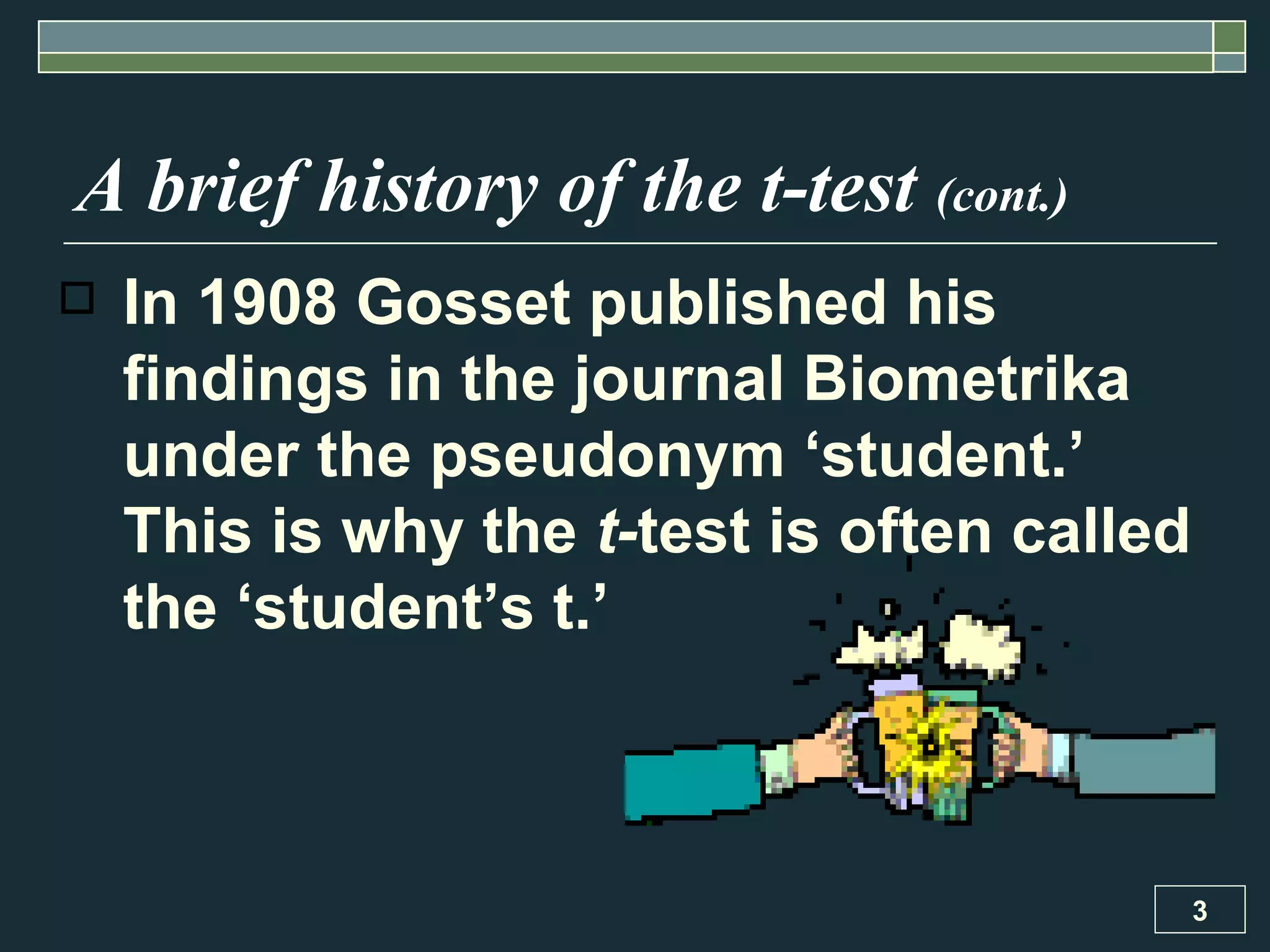 In 1908 Gosset published his findings in the journal Biometrika under the pseudonym ‘student.’ This is why the  t- test is often called the ‘student’s t.’ A brief history of the t-test  (cont.) 