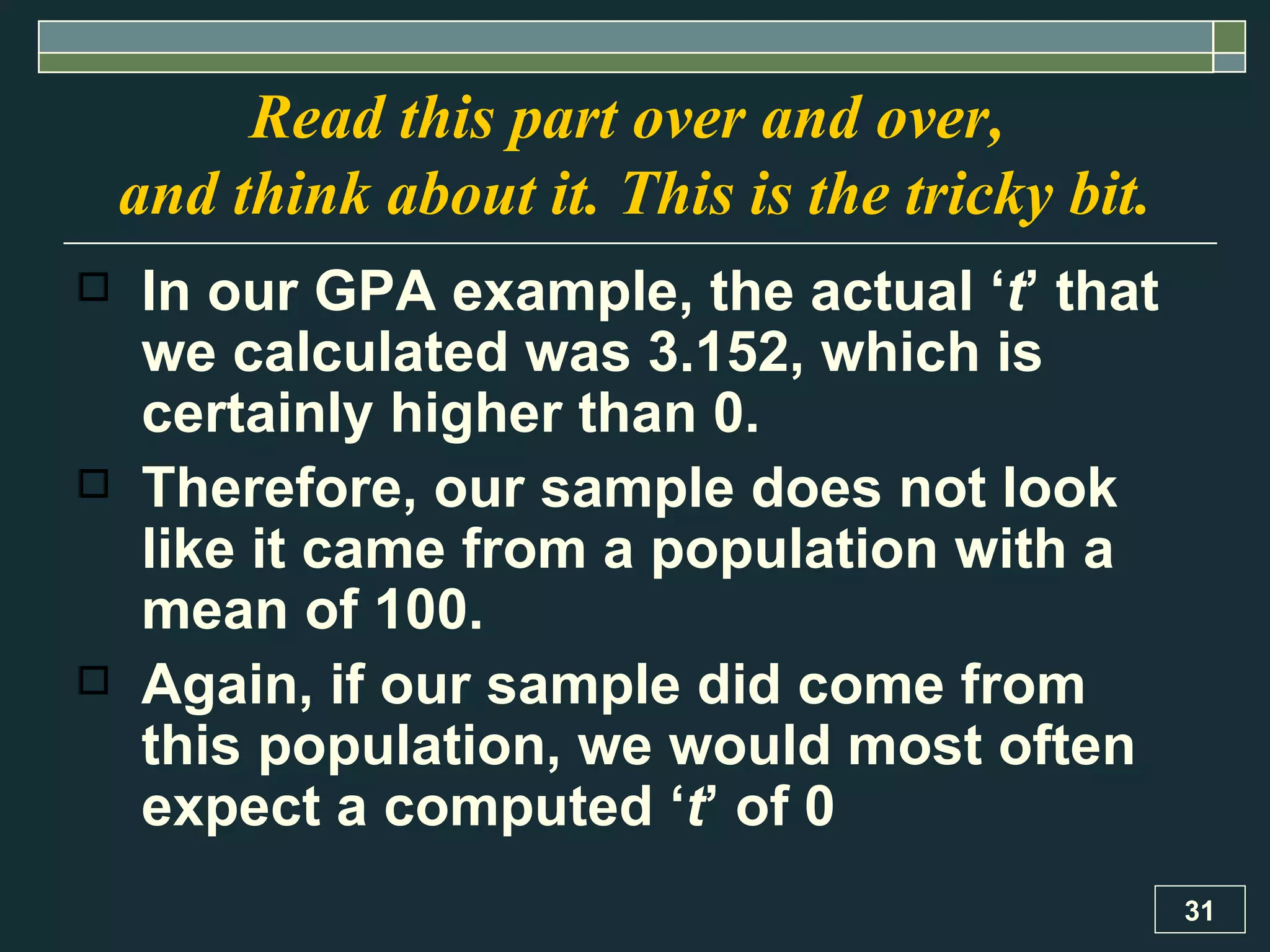 In our GPA example, the actual ‘ t ’ that we calculated was 3.152, which is certainly higher than 0.  Therefore, our sample does not look like it came from a population with a mean of 100.  Again, if our sample did come from this population, we would most often expect a computed ‘ t ’ of 0  Read this part over and over,  and think about it. This is the tricky bit. 