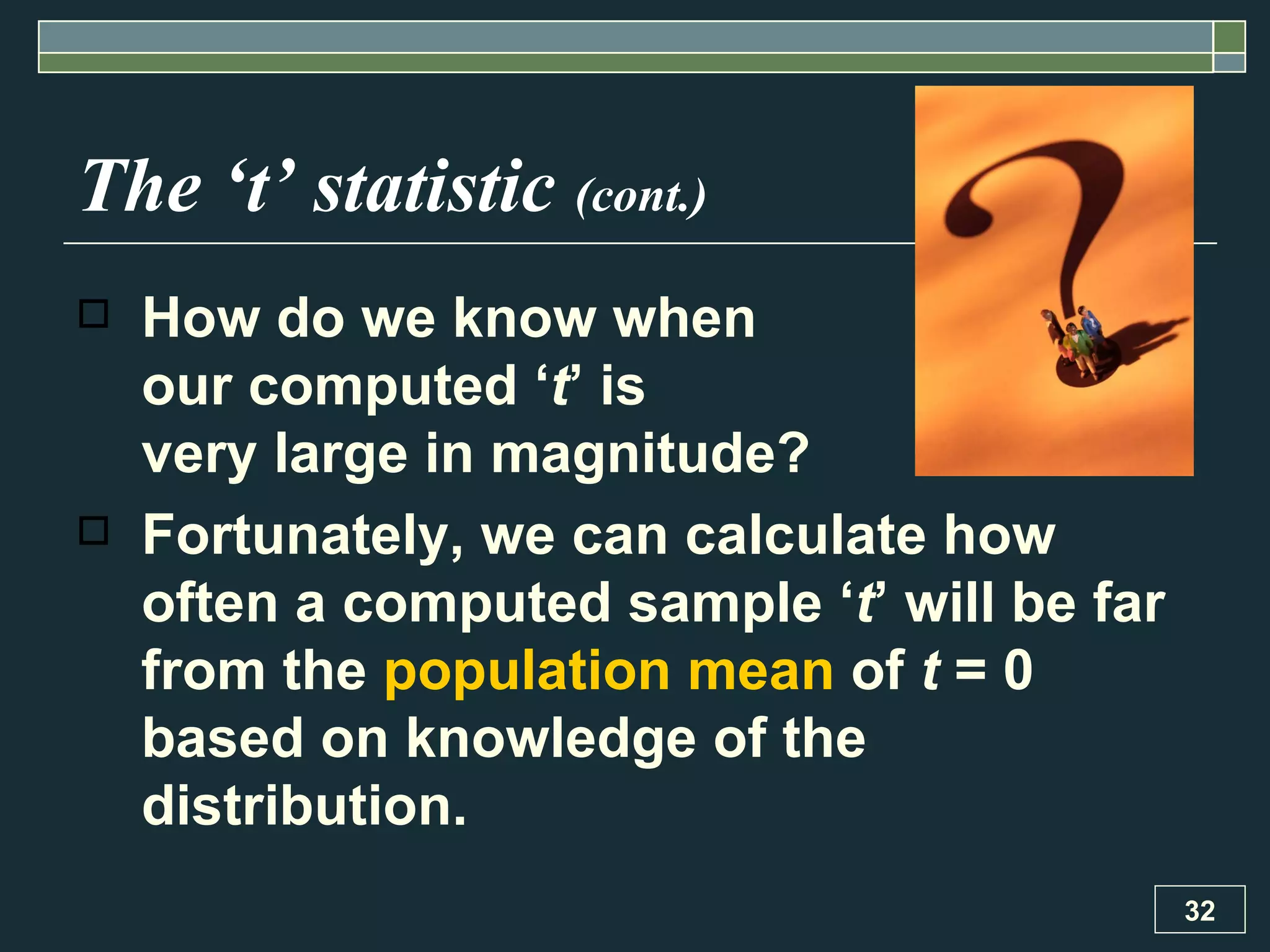 The ‘t’ statistic  (cont.) How do we know when  our computed ‘ t ’ is  very large in magnitude? Fortunately, we can calculate how often a computed sample ‘ t ’ will be far from the  population mean  of  t  = 0 based on knowledge of the distribution. 