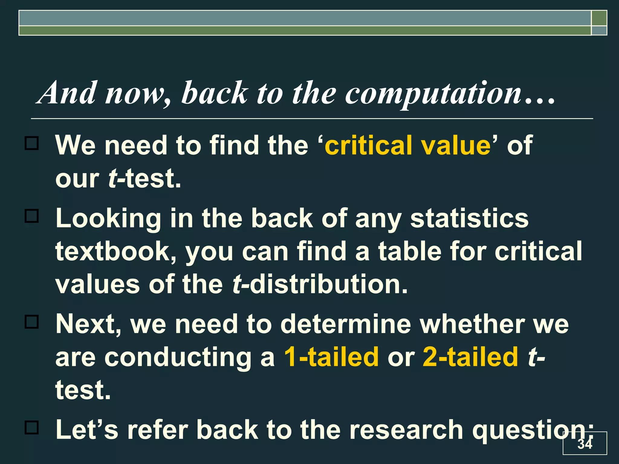 And now, back to the computation…   We need to find the ‘ critical value ’ of  our  t- test.  Looking in the back of any statistics textbook, you can find a table for critical values of the  t- distribution.  Next, we need to determine whether we are conducting a  1-tailed  or  2-tailed   t- test.  Let’s refer back to the research question: 