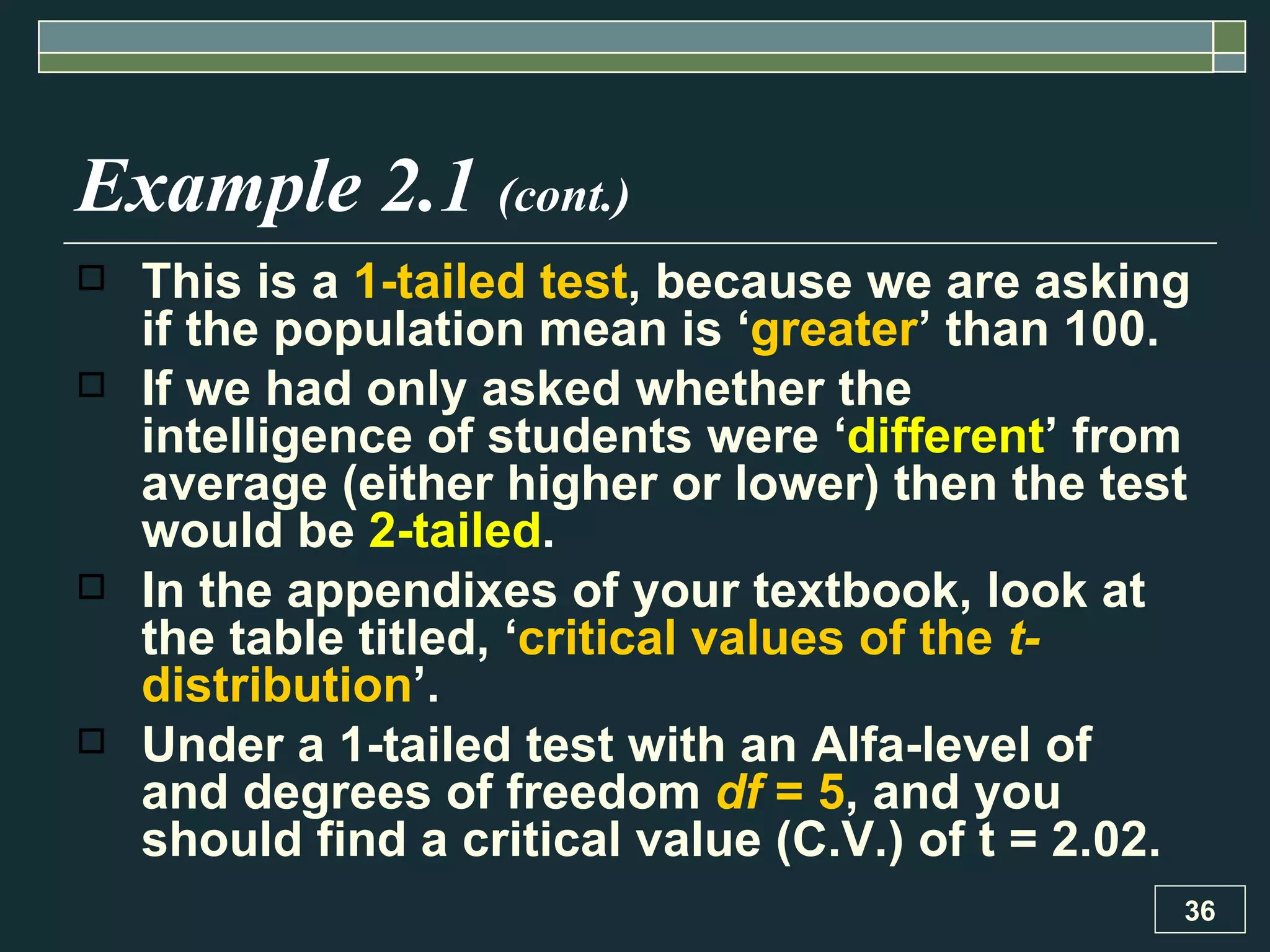 Example 2.1  (cont.) This is a  1-tailed test , because we are asking if the population mean is ‘ greater ’ than 100. If we had only asked whether the intelligence of students were ‘ different ’ from average (either higher or lower) then the test would be  2-tailed . In the appendixes of your textbook, look at the table titled, ‘ critical values of the  t- distribution ’.  Under a 1-tailed test with an Alfa-level of  and degrees of freedom  df  = 5 , and you should find a critical value (C.V.) of t = 2.02.  
