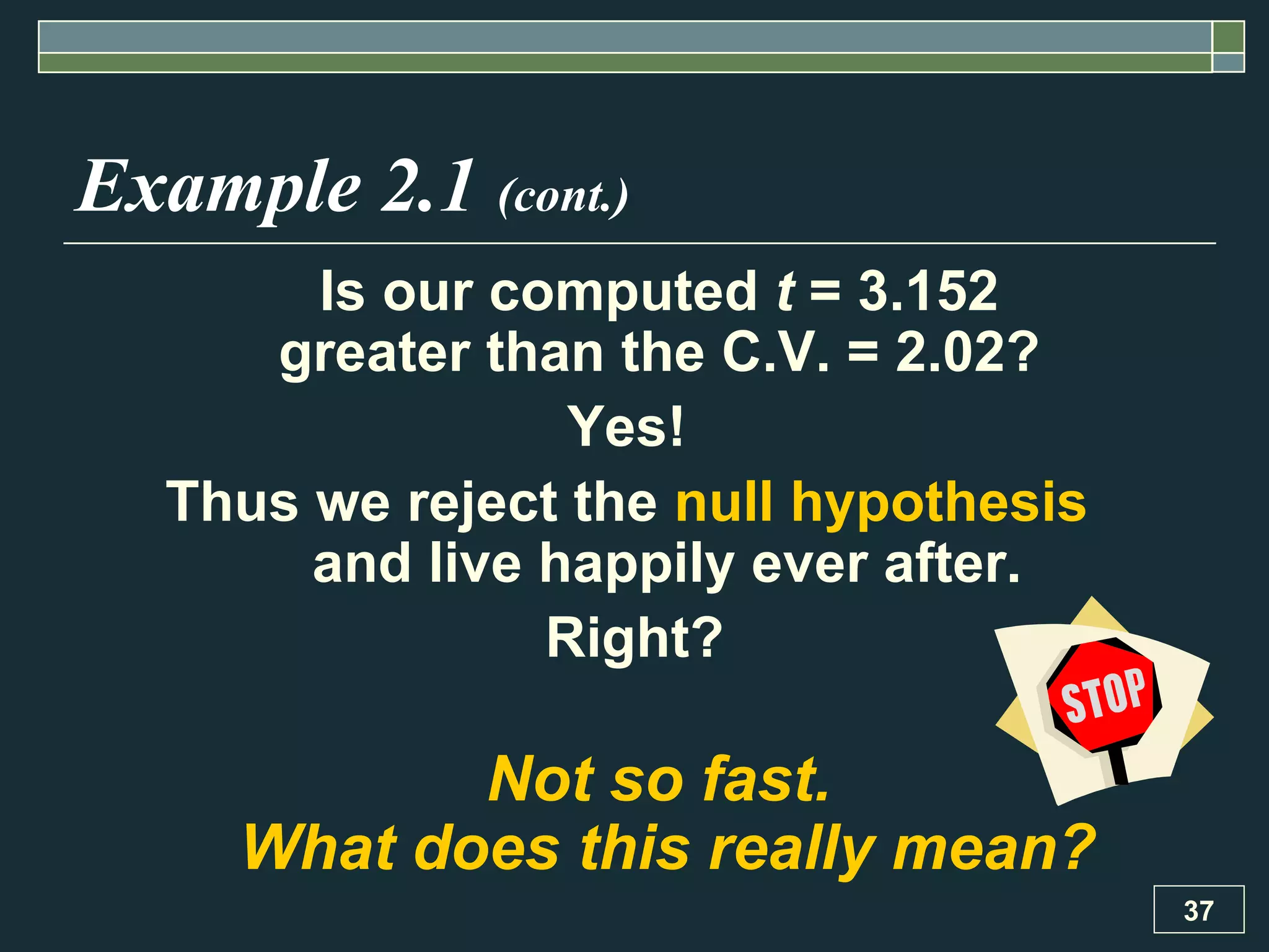 Example 2.1  (cont.) Is our computed  t  = 3.152  greater than the C.V. = 2.02?  Yes!  Thus we reject the  null hypothesis   and live happily ever after. Right? Not so fast.  What does this really mean? 
