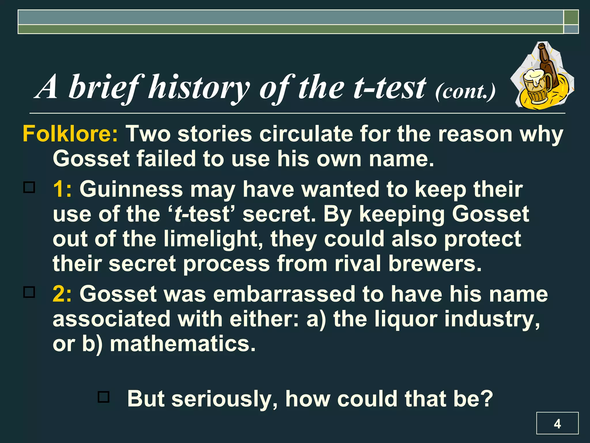 A brief history of the t-test  (cont.) Folklore:  Two stories circulate for the reason why Gosset failed to use his own name. 1:  Guinness may have wanted to keep their use of the ‘ t- test’ secret. By keeping Gosset out of the limelight, they could also protect their secret process from rival brewers.  2:  Gosset was embarrassed to have his name associated with either: a) the liquor industry, or b) mathematics.  But seriously, how could that be? 