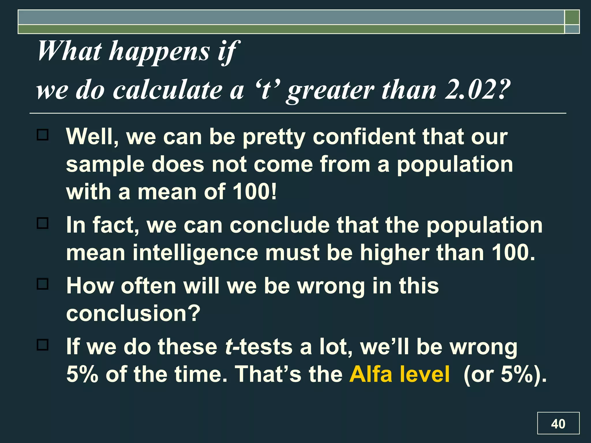 What happens if  we do calculate a ‘t’ greater than 2.02?   Well, we can be pretty confident that our sample does not come from a population with a mean of 100!  In fact, we can conclude that the population mean intelligence must be higher than 100.  How often will we be wrong in this conclusion?  If we do these  t- tests a lot, we’ll be wrong 5% of the time. That’s the  Alfa level   (or 5%). 