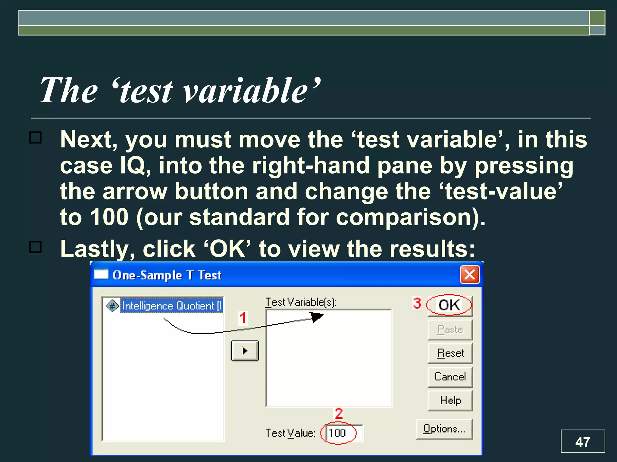 The ‘test variable’ Next, you must move the ‘test variable’, in this case IQ, into the right - hand pane by pressing the arrow button and change the ‘test-value’ to 100 (our standard for comparison).  Lastly, click ‘OK’ to view the results: 