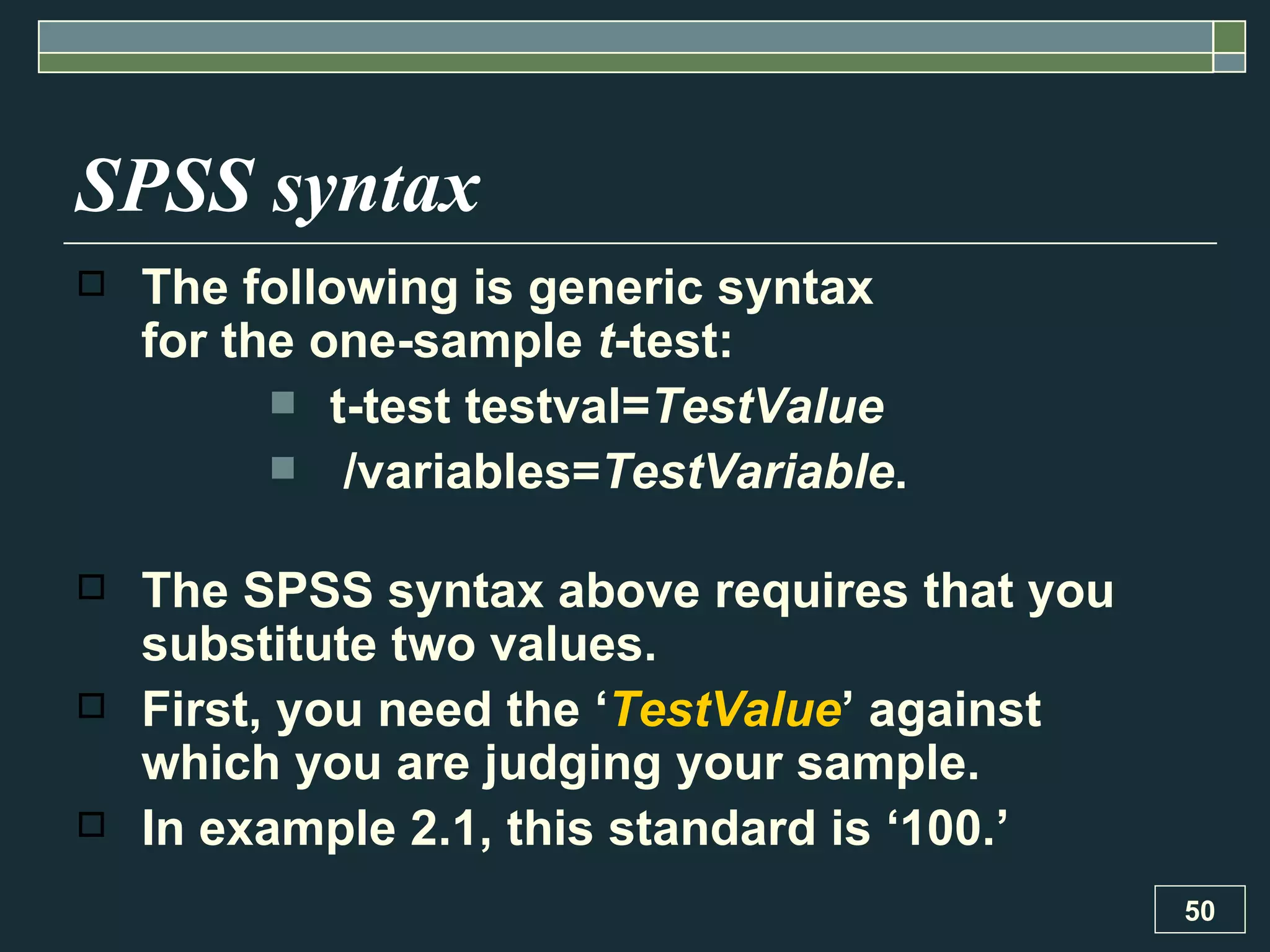 SPSS syntax The following is generic syntax  for the one-sample  t -test: t-test testval= TestValue /variables= TestVariable . The SPSS syntax above requires that you substitute two values.  First, you need the ‘ TestValue ’ against which you are judging your sample.  In example 2.1, this standard is ‘100.’  