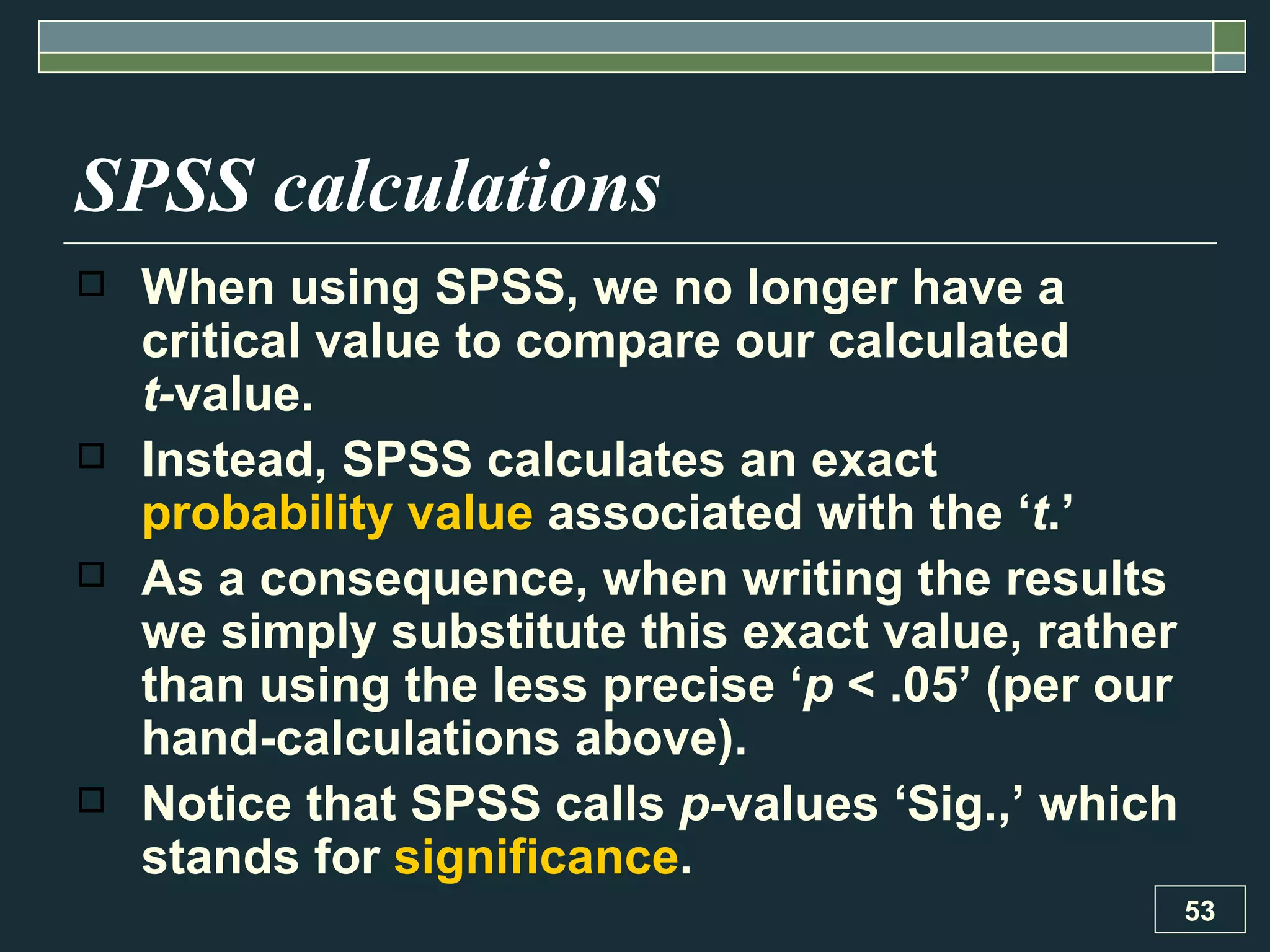 SPSS calculations When using SPSS, we no longer have a critical value to compare our calculated  t- value.  Instead, SPSS calculates an exact  probability value  associated with the ‘ t .’  As a consequence, when writing the results we simply substitute this exact value, rather than using the less precise ‘ p  < .05’ (per our hand-calculations above).  Notice that SPSS calls  p- values ‘Sig.,’ which stands for  significance .  