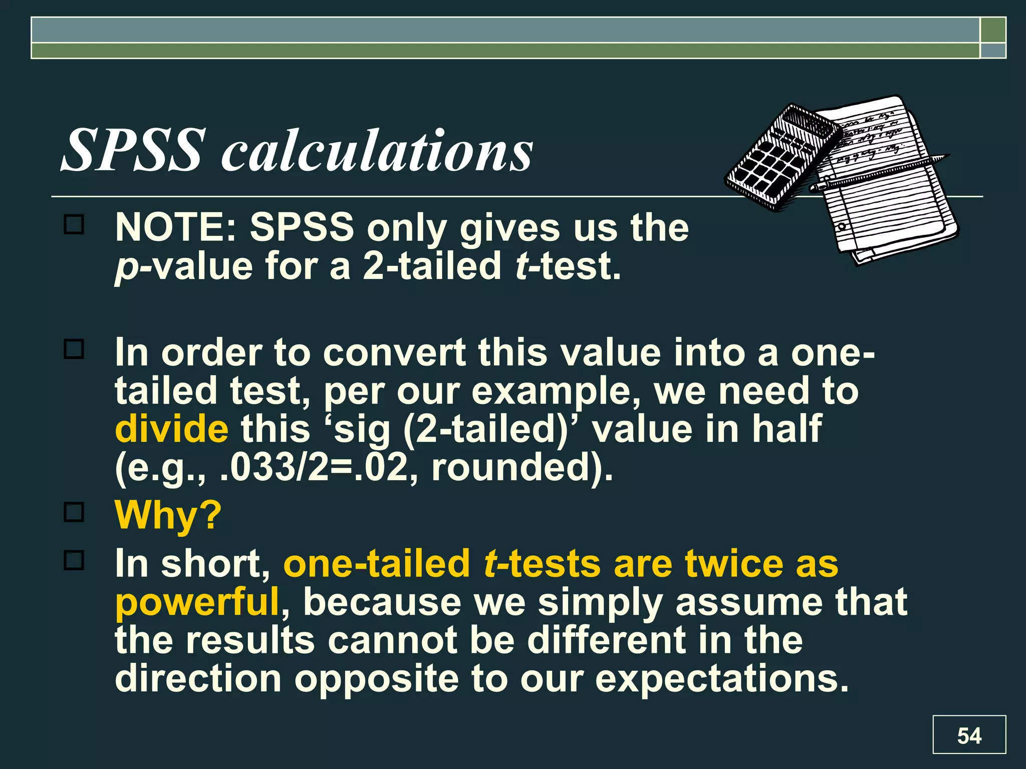 SPSS calculations NOTE: SPSS only gives us the  p- value for a 2-tailed  t- test.  In order to convert this value into a one-tailed test, per our example, we need to  divide  this ‘sig (2-tailed)’ value in half  (e.g., .033/2=.02, rounded).  Why?  In short,  one-tailed  t- tests are twice as powerful , because we simply assume that the results cannot be different in the direction opposite to our expectations. 