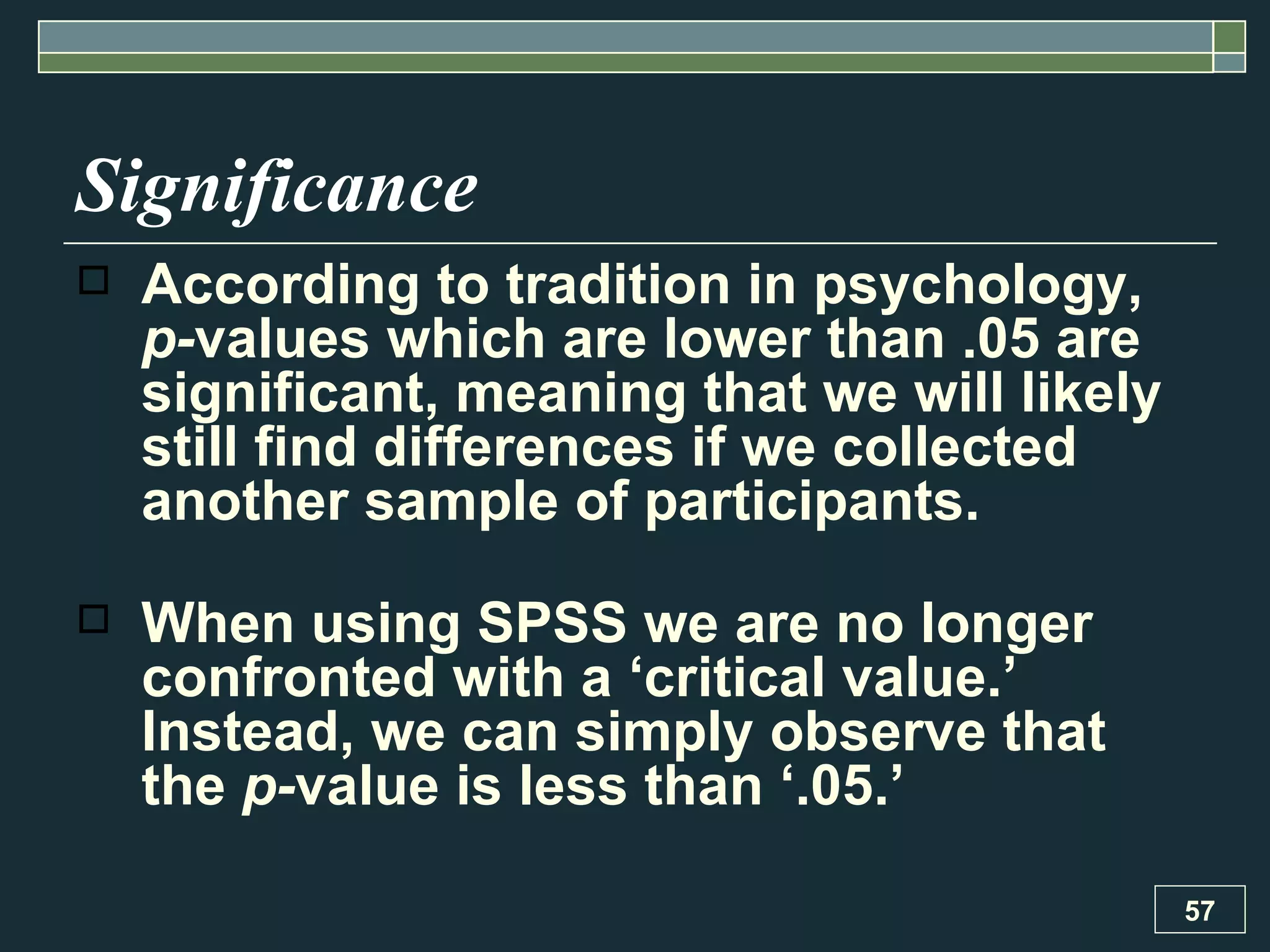 Significance According to tradition in psychology,  p- values which are lower than .05 are significant, meaning that we will likely still find differences if we collected another sample of participants.  When using SPSS we are no longer confronted with a ‘critical value.’ Instead, we can simply observe that the  p- value is less than ‘.05.’  