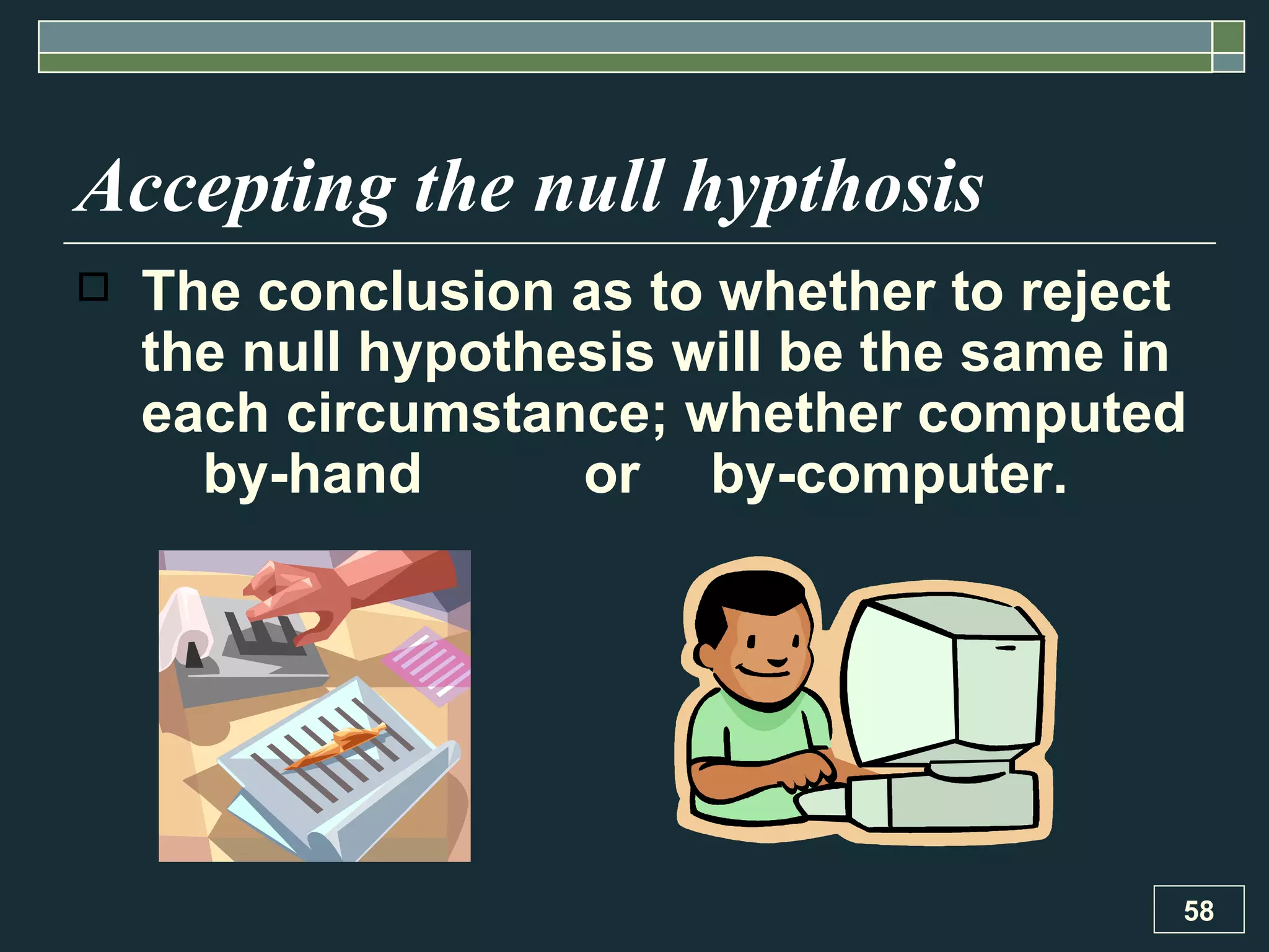 Accepting the null hypthosis The conclusion as to whether to reject the null hypothesis will be the same in each circumstance; whether computed  by-hand  or  by-computer. 